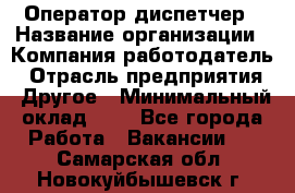 Оператор-диспетчер › Название организации ­ Компания-работодатель › Отрасль предприятия ­ Другое › Минимальный оклад ­ 1 - Все города Работа » Вакансии   . Самарская обл.,Новокуйбышевск г.